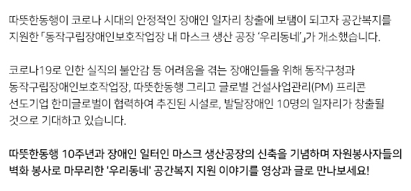 따뜻한동행이 코로나 시대의 안정적인 장애인 일자리 창출에 보탬이 되고자 공간복지를 지원한 「동작구립장애인보호작업장 내 마스크 생산 공장 ‘우리동네’」가 개소했습니다.   코로나19로 인한 실직의 불안감 등 어려움을 겪는 장애인들을 위해 동작구청과 동작구립장애인보호작업장, 따뜻한동행 그리고 글로벌 건설사업관리(PM) 프리콘 선도기업 한미글로벌이 협력하여 추진된 시설로, 발달장애인 10명의 일자리가 창출될 것으로 기대하고 있습니다.  따뜻한동행 10주년과 장애인 일터인 마스크 생산공장의 신축을 기념하며 자원봉사자들의 벽화 봉사로 마무리한 '우리동네' 공간복지 지원 이야기를 영상과 글로 만나보세요!